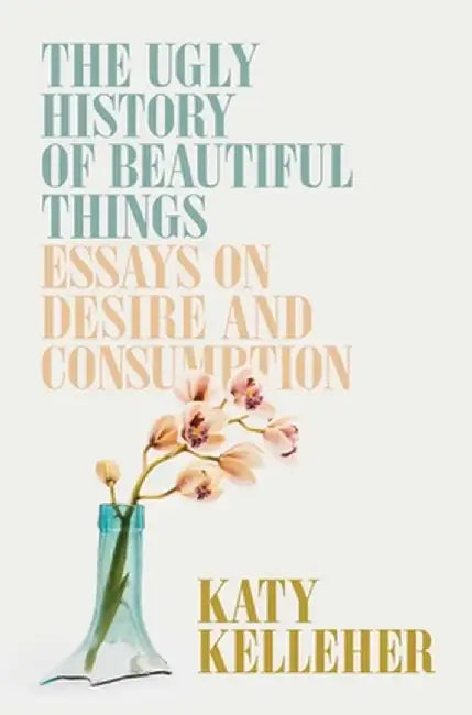The Ugly History of Beautiful Things: Essays on Consumption by Katy Kelleher