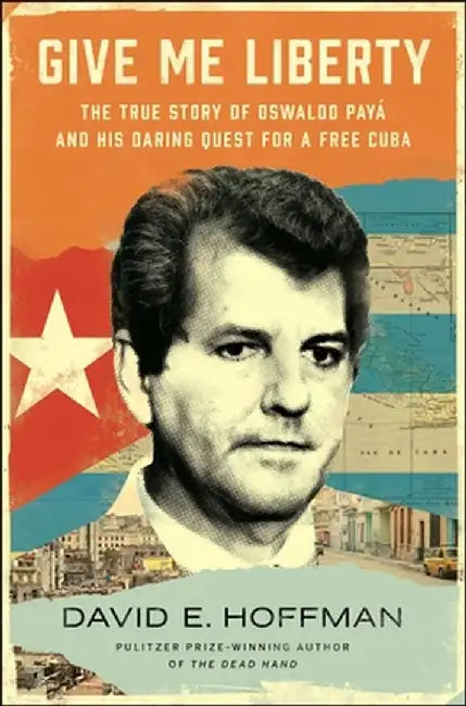 Give Me Liberty: The True Story of Oswaldo Payá and His Daring Quest for a Free Cuba by David E. Hoffman