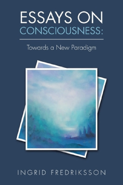 Essays on Consciousness: Towards a New Paradigm by Ingrid Fredriksson