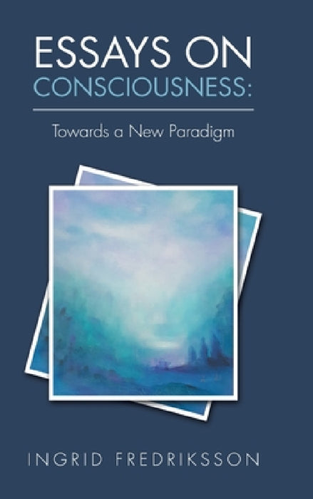 Essays on Consciousness: Towards a New Paradigm by Ingrid Fredriksson