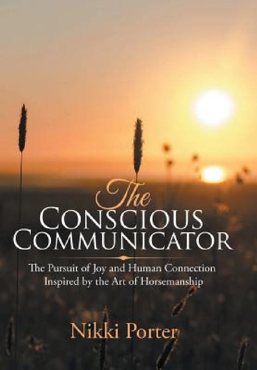 The Conscious Communicator: The Pursuit of Joy and Human Connection Inspired by the Art of Horsemanship by Nikki Porter