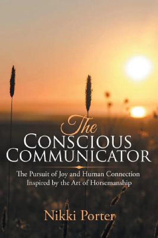 The Conscious Communicator: The Pursuit of Joy and Human Connection Inspired by the Art of Horsemanship by Nikki Porter