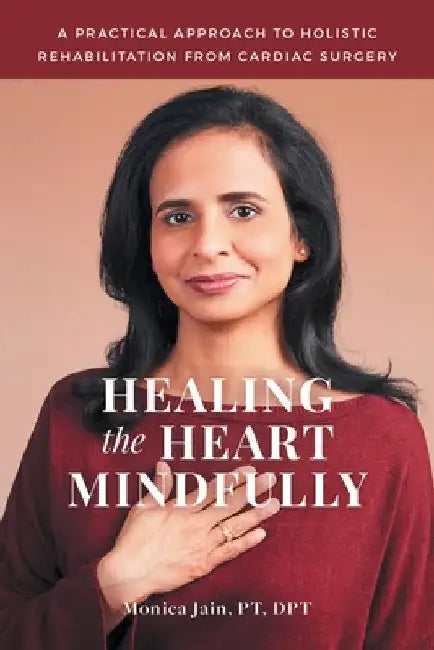 Healing the Heart Mindfully: A Practical Approach to Holistic Rehabilitation from Cardiac Surgery by Monica Jain Pt Dpt