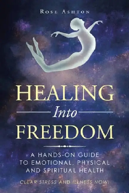 Healing into Freedom: A Hands-On Guide to Emotional, Physical and Spiritual Health by Rose Ashton