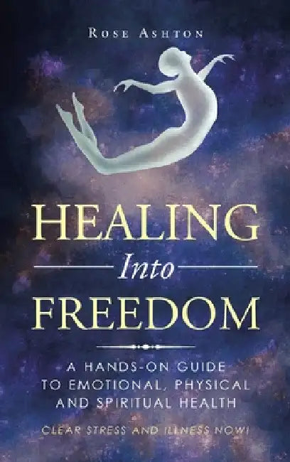 Healing into Freedom: A Hands-On Guide to Emotional, Physical and Spiritual Health by Rose Ashton