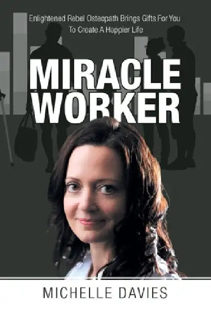 Miracle Worker: Enlightened Rebel Osteopath Brings Gifts for You to Create a Happier Life by Michelle Davies