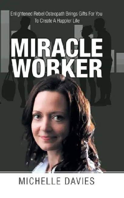 Miracle Worker: Enlightened Rebel Osteopath Brings Gifts for You to Create a Happier Life by Michelle Davies