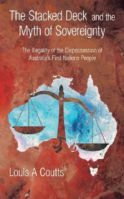 The Stacked Deck and the Myth of Sovereignty: The Illegality of the Dispossession of Australia's First Nations People by Louis A. Coutts