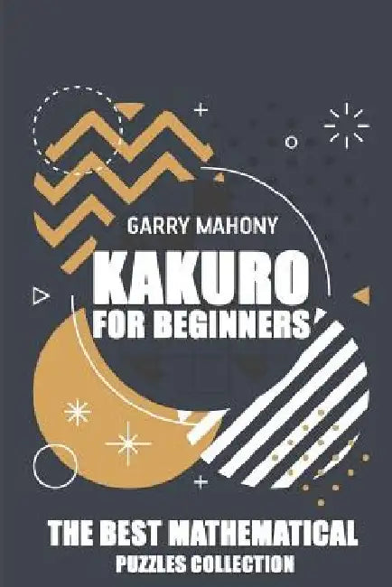 Kakuro For Beginners: The Best Mathematical Puzzles Collection by Garry Mahony