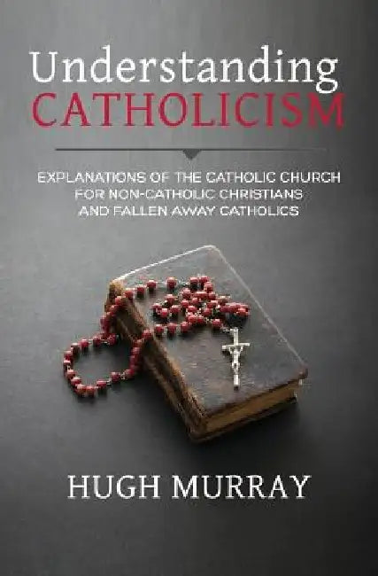 Understanding Catholicism: Explanations of the Catholic Church for Non-Catholic Christians and Fallen Away Catholics by Hugh Murray