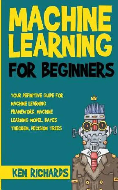 Machine Learning: For Beginners - Your Definitive Guide For Machine Learning Framework, Machine Learning Model, Bayes Theorem, Decision Trees by Ken Richards