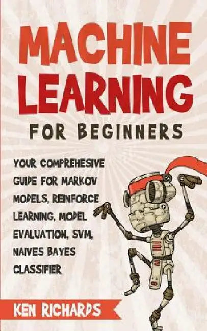 Machine Learning: For Beginners - Your Comprehensive Guide For Markov Models, Reinforced Learning, Model Evaluation, SVM, Naives Bayes Classifier by Ken Richards