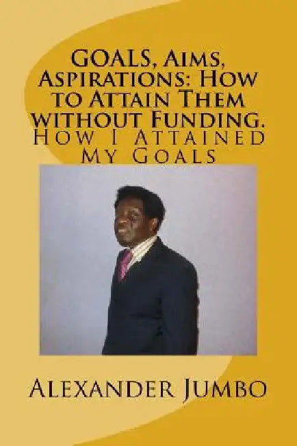 GOALS, Aims, Aspirations: How to Attain Them without Funding: How I Attained My Goals by Alexander Jumbo