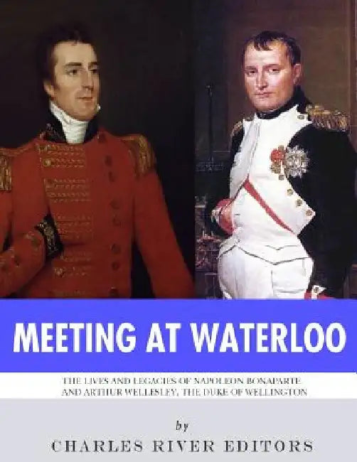 Meeting at Waterloo: The Lives and Legacies of Napoleon Bonaparte and Arthur Wellesley, the Duke of Wellington by Charles River