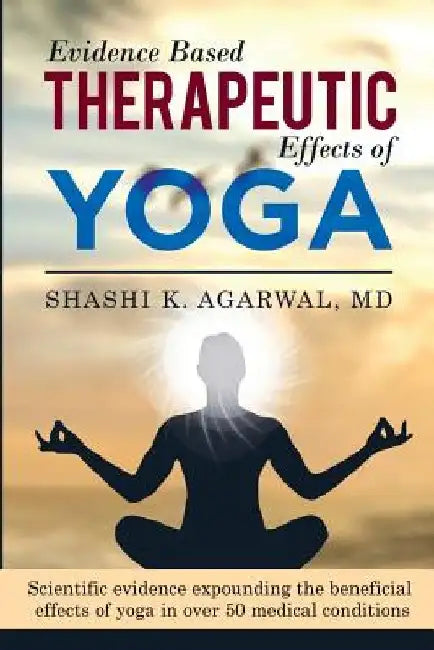 Evidence Based Therapeutic Effects of Yoga: Scientific evidence expounding the beneficial effects of yoga in over 50 medical conditions by Shashi K. Agarwal MD