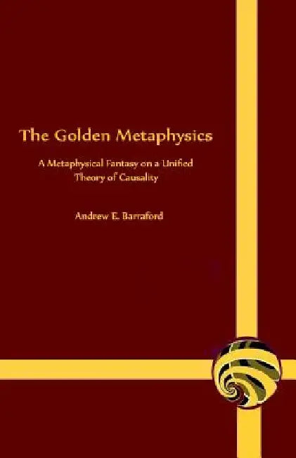 The Golden Metaphysics: A Metaphysical Fantasy on a Unified Theory of Causality by Andrew E. Barraford