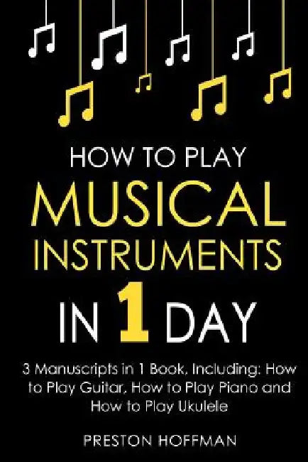 How to Play Musical Instruments: In 1 Day - Bundle - The Only 3 Books You Need to Learn How to Play Guitar, How to Play Piano and How to Play Ukulele by Preston Hoffman