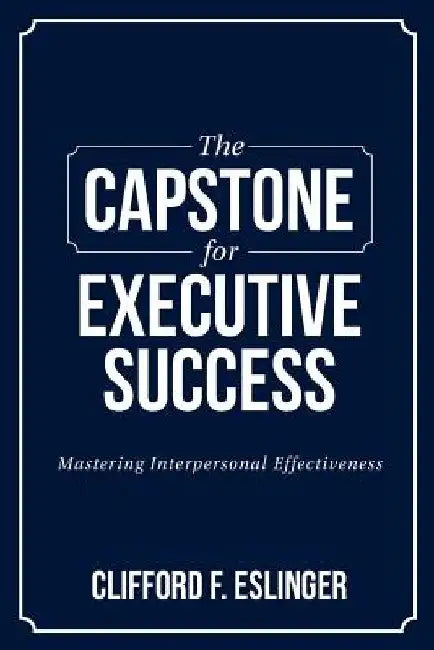 The Capstone for Executive Success: Mastering Interpersonal Effectiveness by Clifford F. Eslinger