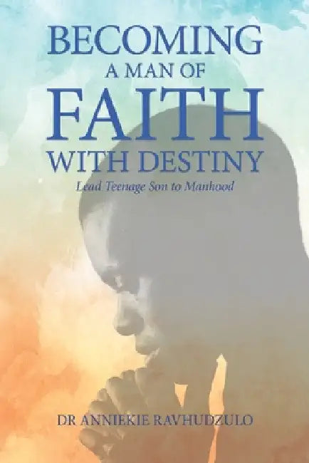 Becoming a Man of Faith with Destiny: Lead Teenage Son to Manhood by Anniekie Ravhudzulo