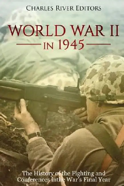 World War II in 1945: The History of the Fighting and Conferences in the War's Final Year by Charles River