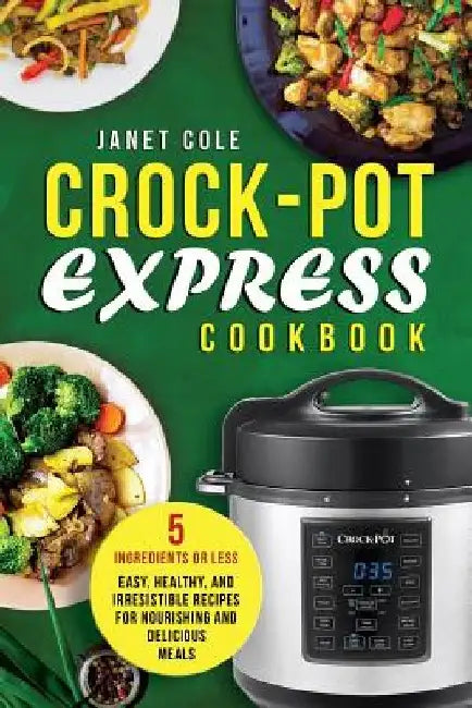Crock-Pot Express Cookbook: 5 Ingredients or Less - Easy, Healthy, and Irresistible Recipes for Nourishing and Delicious Meals by Janet Cole