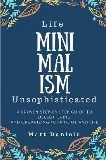 Minimalism: Life Unsophisticated: A Proven Step-By-Step Guide to Decluttering and Organizing your Home and Life by Matt Daniels