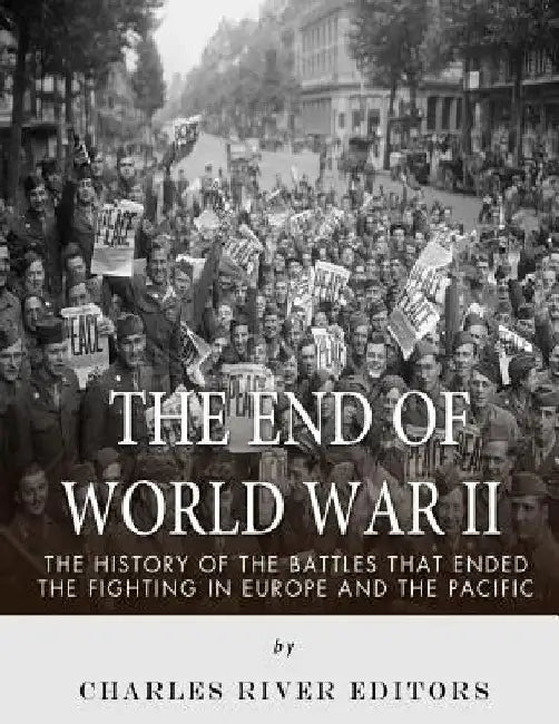 The End of World War II: The History of the Battles that Ended the Fighting in Europe and the Pacific by Charles River