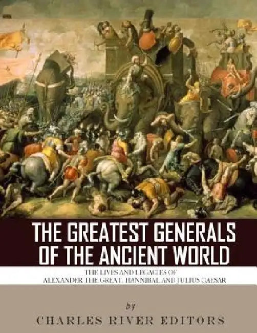 The Greatest Generals of the Ancient World: The Lives and Legacies of Alexander the Great, Hannibal and Julius Caesar by Charles River