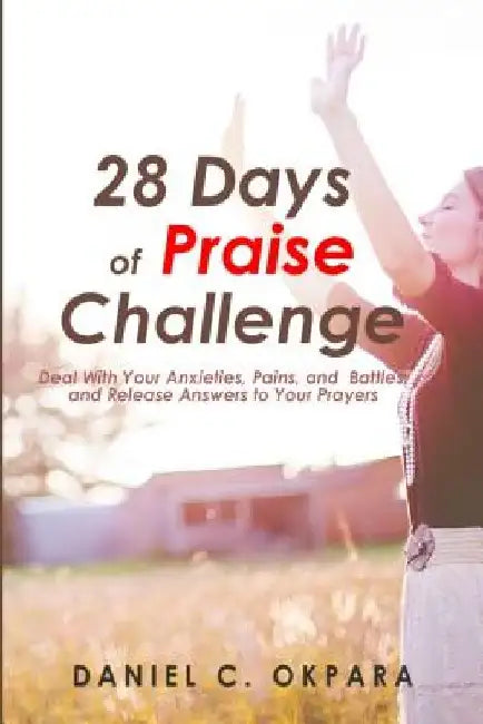28 Days of Praise Challenge: Deal With Your Anxieties, Pains & Battles, and Release Answers to Your Prayers by Daniel C. Okpara