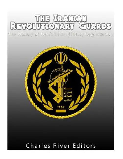 The Iranian Revolutionary Guards: The History of Iran's Elite Military Organization by Charles River