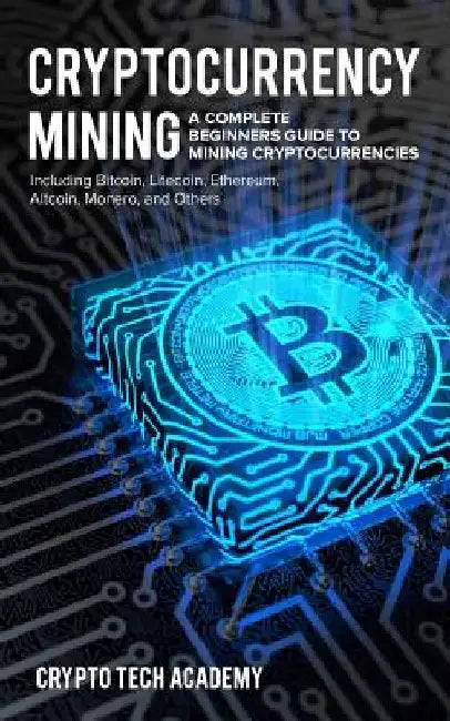Cryptocurrency Mining: A Complete Beginners Guide to Mining Cryptocurrencies, Including Bitcoin, Litecoin, Ethereum, Altcoin, Monero, and Others by Crypto Tech Academy