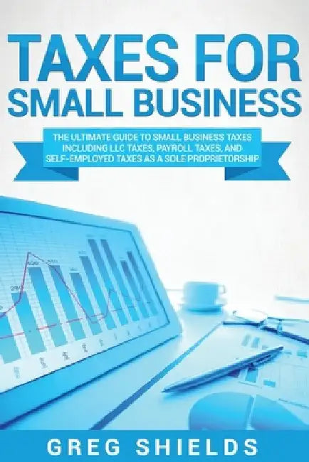 Taxes for Small Business: The Ultimate Guide to Small Business Taxes Including LLC Taxes, Payroll Taxes, and Self-Employed Taxes as a Sole Propr by Greg Shields