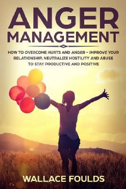 Anger Management: How to Overcome Hurts and Anger - Improve Your Relationship, Neutralize Hostility and Abuse to Stay Productive and Positive by Wallace Foulds