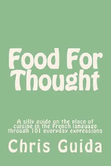 Food For Thought: A silly guide on the place of cuisine in the French language through 101 everyday expressions by Chris Guida