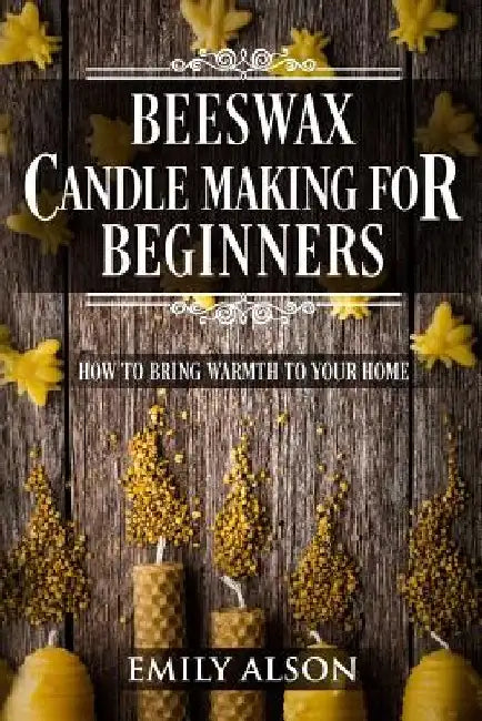 Beeswax Candle Making for Beginners: How to Bring Warmth to Your Home by Emily Alson