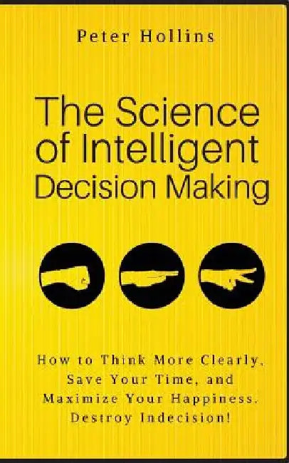 The Science of Intelligent Decision Making: How to Think More Clearly, Save Your Time, and Maximize Your Happiness. Destroy Indecision! by Peter Hollins