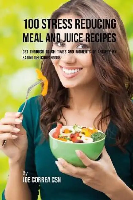 100 Stress Reducing Meal and Juice Recipes: Get Through Tough Times and Moments of Anxiety by Eating Delicious Foods by Joe Correa Csn