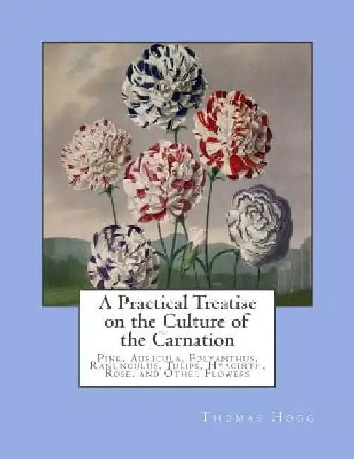 A Practical Treatise on the Culture of the Carnation: Pink, Auricula, Polyanthus, Ranunculus, Tulips, Hyacinth, Rose, and Other Flowers by Roger Chambers