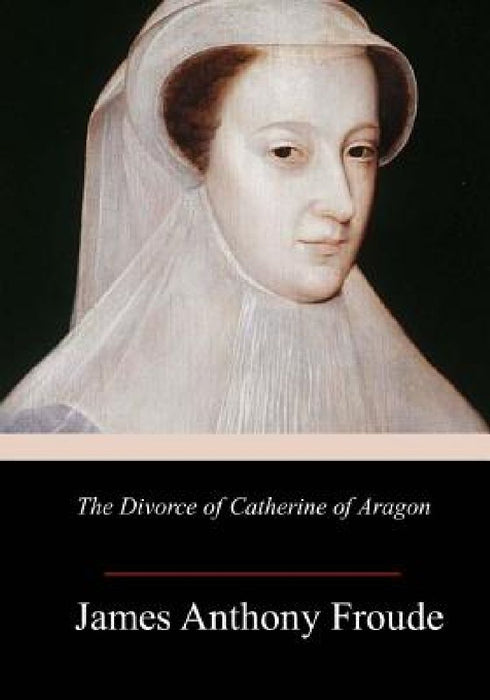 The Divorce of Catherine of Aragon by James Anthony Froude
