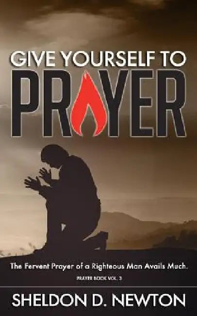 Give Yourself To Prayer: The Fervent Prayer Of A Righteous Man Avails Much by Sheldon D. Newton