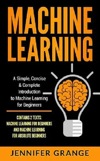 Machine Learning: A Simple, Concise & Complete Introduction to Machine Learning for Beginners (Contains 2 Texts: Machine Learning for Be by Jennifer Grange