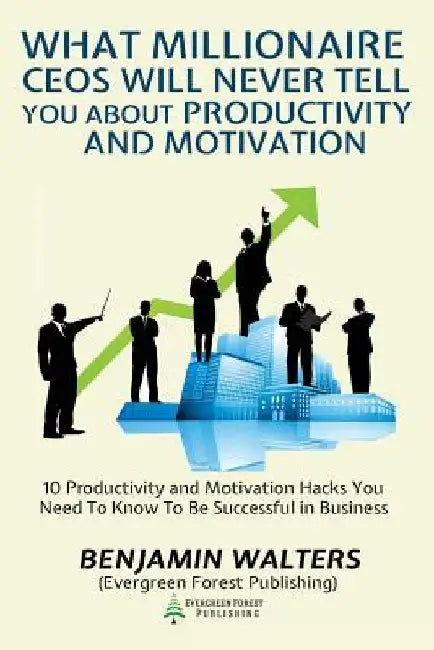 What Millionaire CEOs Will Never Tell You About Productivity and Motivation: 15 Productivity and Motivation Hacks You Need to Know to be Successful by Benjamin Walters