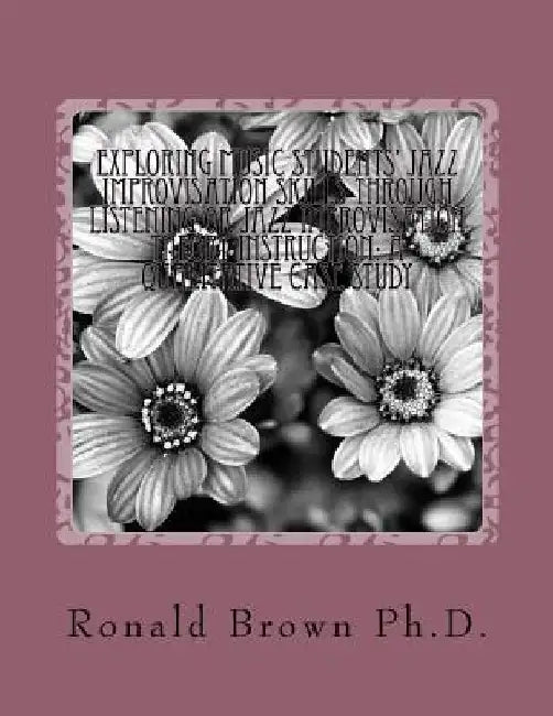 Exploring Music Students' Jazz Improvisation Skills Through Listening or Jazz Improvisation Theory Instruction: A Qualitative Case Study by Ronald Leroy Brown Ph. D.