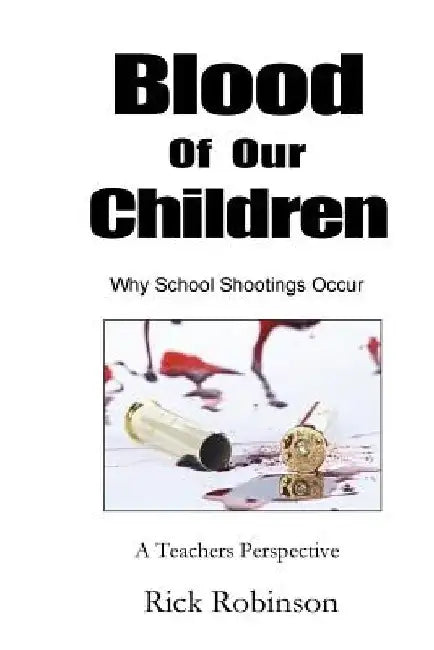 Blood of Our Children Why School Shootings Occur: A Teachers Perspective by Rick Robinson