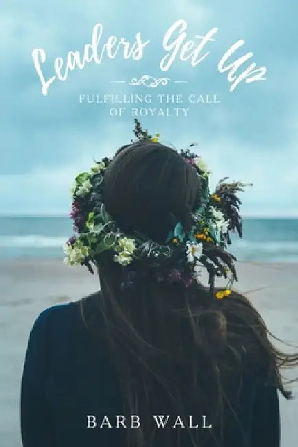 Leaders Get Up: Fulfilling the call of Royalty by Barb Wall