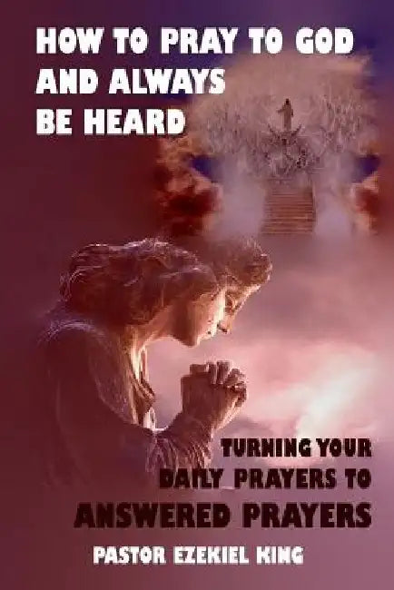 How to Pray to God and Always be Heard: Turning Your Daily Prayers to Answered Prayers by Pastor Ezekiel King