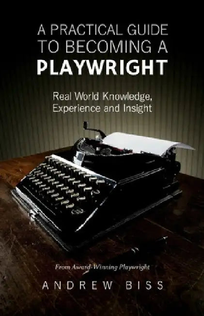 A Practical Guide to Becoming a Playwright: Real World Knowledge, Experience and Insight by Andrew Biss