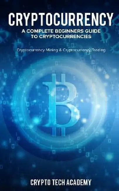 Cryptocurrency: A Complete Beginners Guide to Cryptocurrencies: Cryptocurrency Mining & Cryptocurrency Trading by Crypto Tech Academy