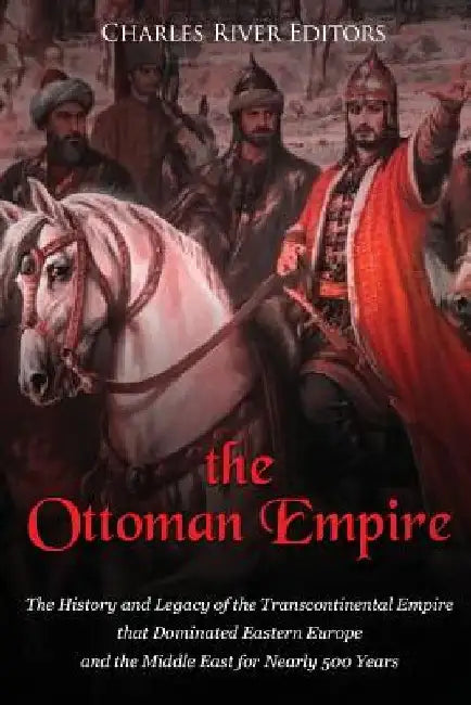 The Ottoman Empire: The History and Legacy of the Transcontinental Empire that Dominated Eastern Europe and the Middle East for Nearly 500 Years by Charles River