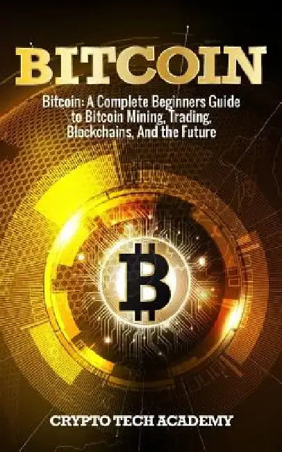 Bitcoin: A Complete Beginners Guide to Bitcoin Mining, Trading, Blockchains, And the Future by Crypto Tech Academy